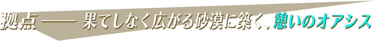 拠点-果てしなく広がる砂漠に築く、憩いのオアシス