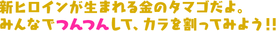 新ヒロインが生まれる金のタマゴだよ。みんなでつんつんして、カラを割ってみよう！！