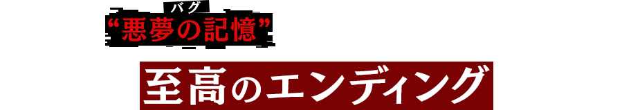 時の中で“悪夢の記憶（バグ）”が『再生』し、再び牙を剥く……全ては至高のエンディングの為に