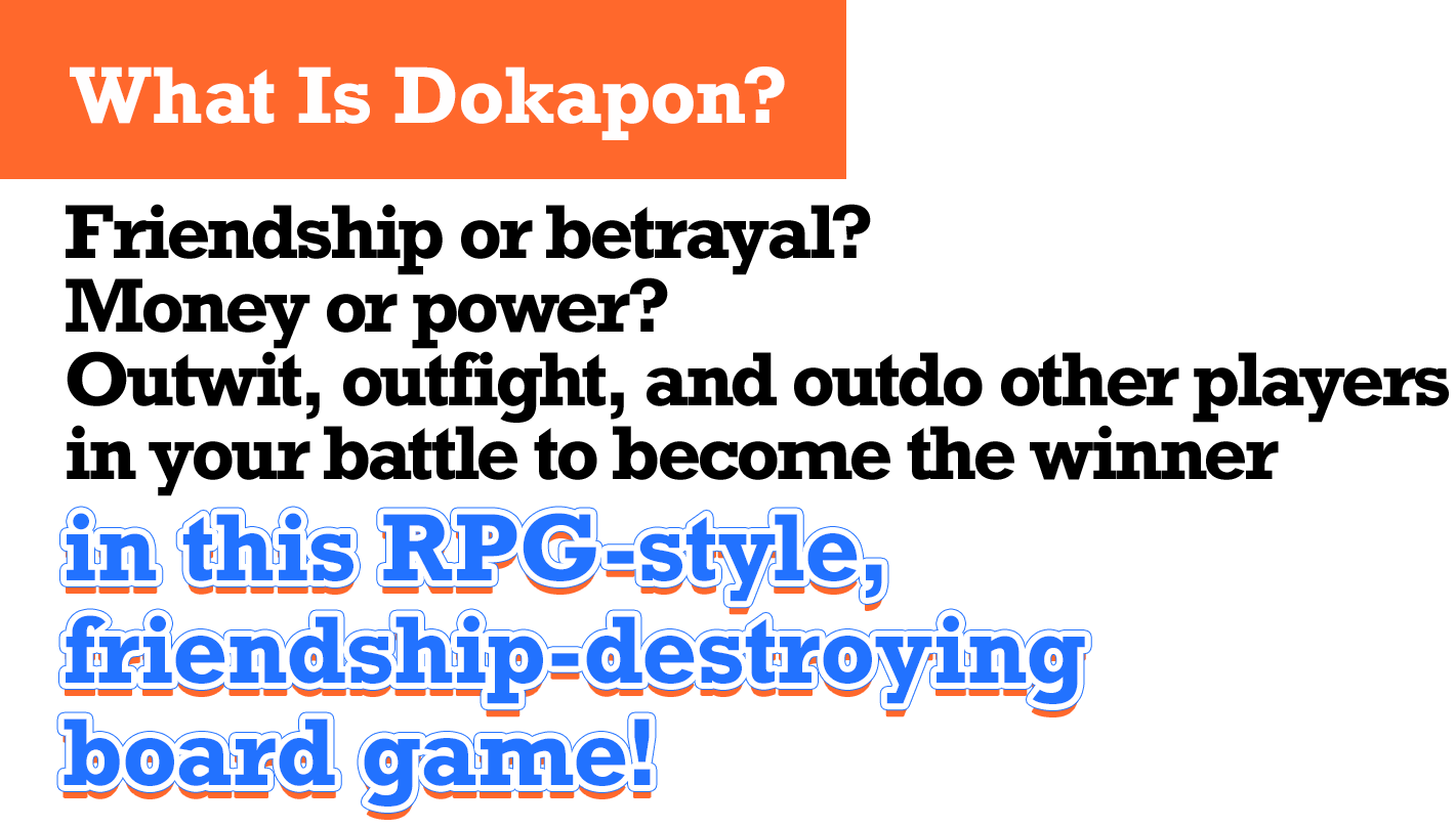 What Is Dokapon? Friendship or betrayal? Money or power? Outwit, outfight, and outdo other players in your battle to become the winner in this RPG-style, friendship-destroying board game!