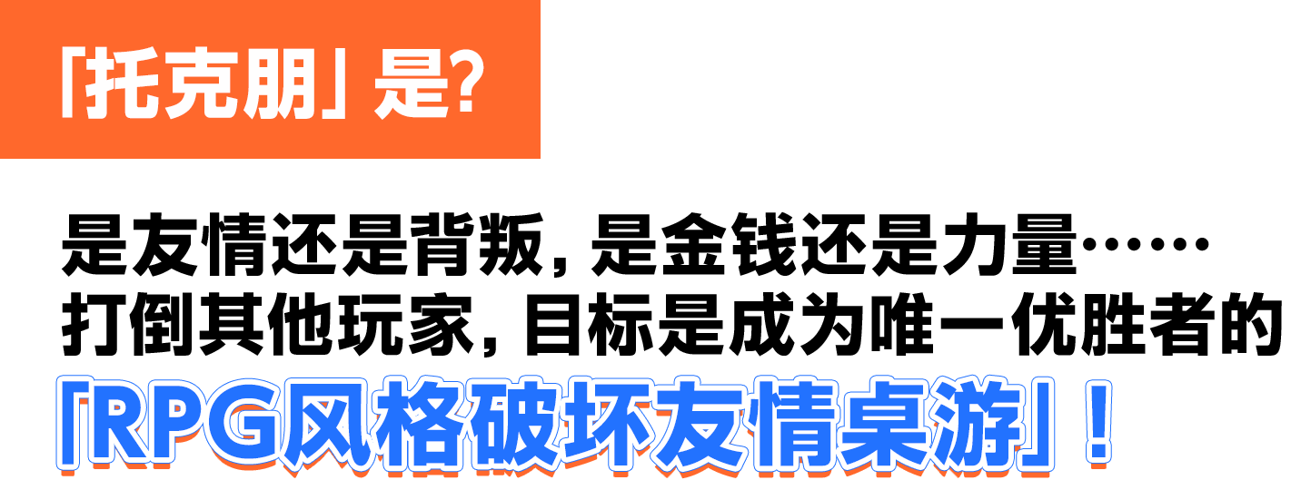 「托克朋」是？ 是友情还是背叛，是金钱还是力量……打倒其他玩家，目标是成为唯一优胜者的「RPG风格破坏友情桌游」！