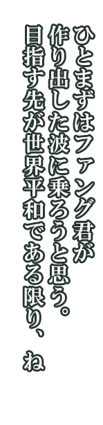 シャルマン「ひとまずはファング君が作り出した波に乗ろうと思う。目指す先が世界平和である限り、ね」