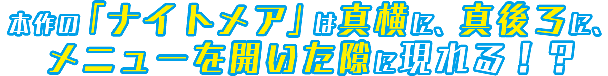 本作の「ナイトメア」は真横に、真後ろに、メニューを開いた隙に現れる！？