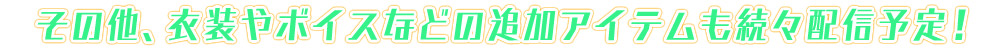 その他、衣装やボイスなどの追加アイテムも続々配信予定！