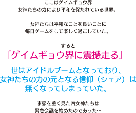 ここはゲイムギョウ界女神たちの力によりに平和を保たれている世界。　女神たちは平和なことを良いことに毎日ゲームをして楽しく過ごしていた。　すると「ゲイムギョウ界に震撼走る」　世はアイドルブームとなっており、女神たちの力の元となる信仰（シェア）は無くなってしまっていた。　事態を重く見た４女神たちは緊急会議を始めたのであった…