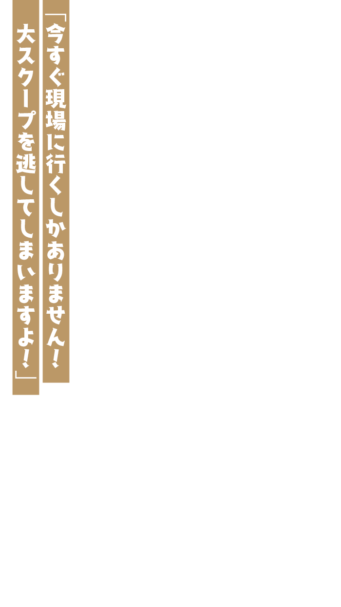 「今すぐ現場に行くしかありません！大スクープを逃してしまいますよ！」