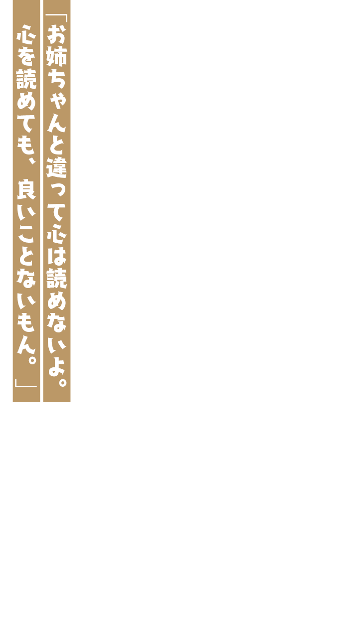 「お姉ちゃんと違って心は読めないよ。心を読めても、良いことないもん。」