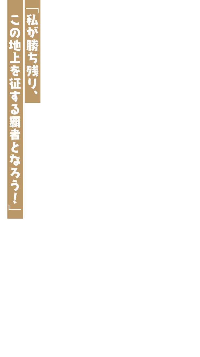 「私が勝ち残り、この地上を征する覇者となろう！」