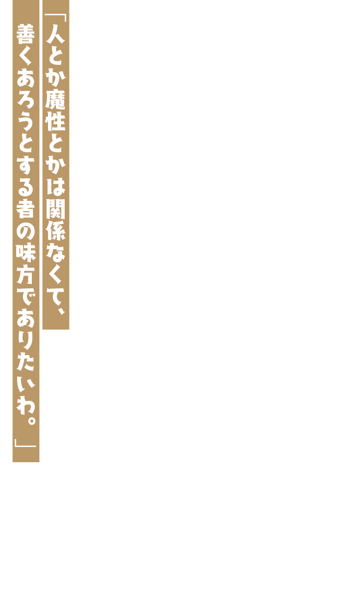 「人とか魔性とかは関係なくて、善くあろうとする者の味方でありたいわ。」