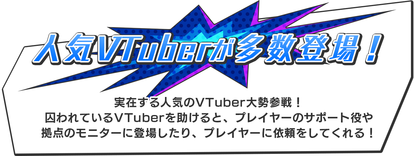 【人気VTuberが多数登場！】実在する人気のVTuber大勢登場！囚われているVTuberを助けると、プレイヤーのサポート役や拠点のモニターに登場したり、プレイヤーに依頼をしてくれる！