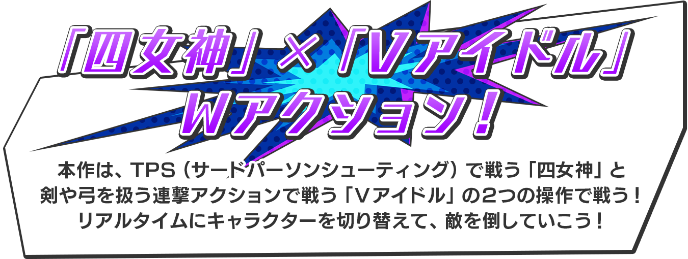 【「四女神」×「Ｖアイドル」のＷアクション！】本作は、TPS（サードパーソンシューティング）で戦う「四女神」と剣や弓を扱う連撃アクションで戦う「Ｖアイドル」の２つの操作で戦う！リアルタイムにキャラクターを切り替えて、敵を倒していこう！